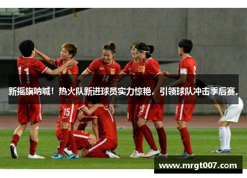 新摇旗呐喊！热火队新进球员实力惊艳，引领球队冲击季后赛。